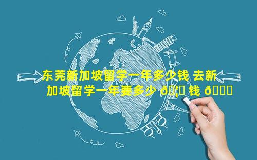 东莞新加坡留学一年多少钱 去新加坡留学一年要多少 🦈 钱 🕊 本科